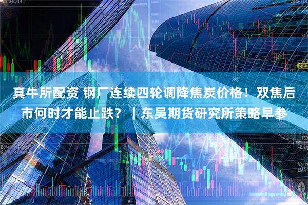真牛所配资 钢厂连续四轮调降焦炭价格！双焦后市何时才能止跌？｜东吴期货研究所策略早参