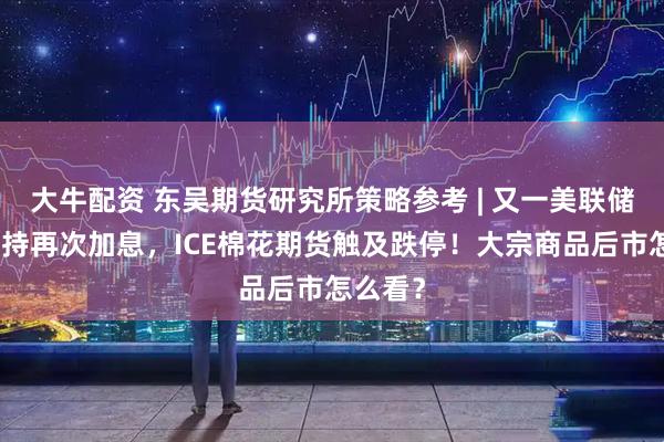 大牛配资 东吴期货研究所策略参考 | 又一美联储鹰派支持再次加息，ICE棉花期货触及跌停！大宗商品后市怎么看？