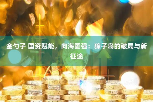 金勺子 国资赋能，向海图强：獐子岛的破局与新征途