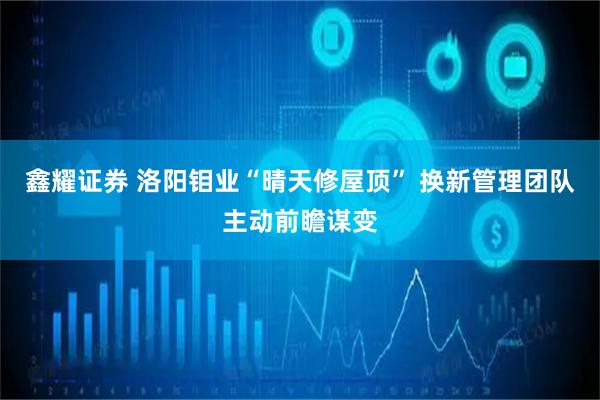 鑫耀证券 洛阳钼业“晴天修屋顶” 换新管理团队主动前瞻谋变