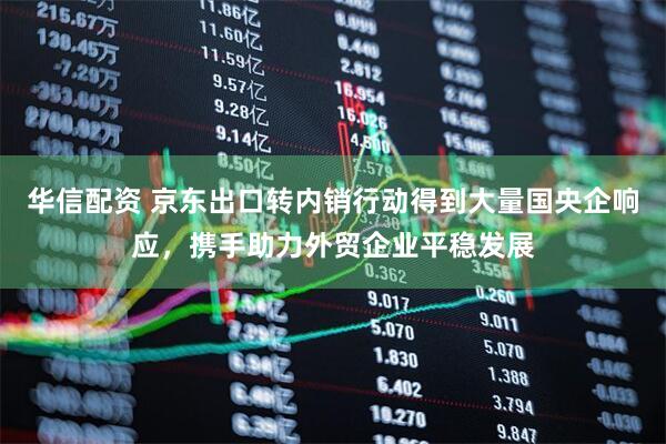 华信配资 京东出口转内销行动得到大量国央企响应，携手助力外贸企业平稳发展