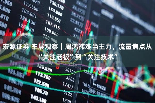宏源证券 车展观察｜周鸿祎难当主力，流量焦点从“关注老板”到“关注技术”