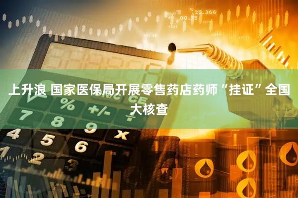 上升浪 国家医保局开展零售药店药师“挂证”全国大核查