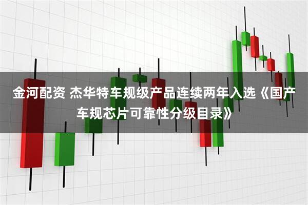 金河配资 杰华特车规级产品连续两年入选《国产车规芯片可靠性分级目录》