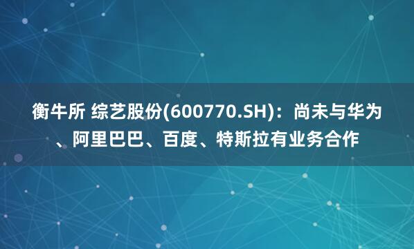 衡牛所 综艺股份(600770.SH)：尚未与华为、阿里巴巴、百度、特斯拉有业务合作