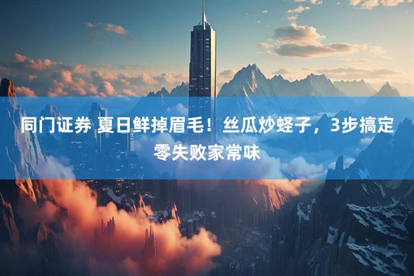 同门证券 夏日鲜掉眉毛！丝瓜炒蛏子，3步搞定零失败家常味