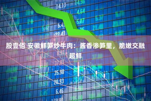 股壹佰 安徽鲜笋炒牛肉：酱香渗笋里，脆嫩交融超鲜