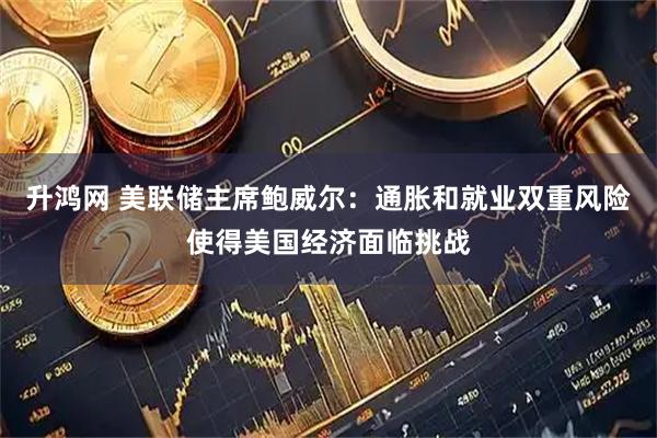 升鸿网 美联储主席鲍威尔：通胀和就业双重风险使得美国经济面临挑战