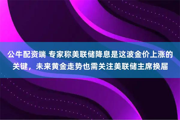 公牛配资端 专家称美联储降息是这波金价上涨的关键，未来黄金走势也需关注美联储主席换届