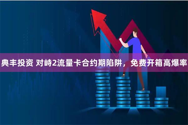 典丰投资 对峙2流量卡合约期陷阱，免费开箱高爆率
