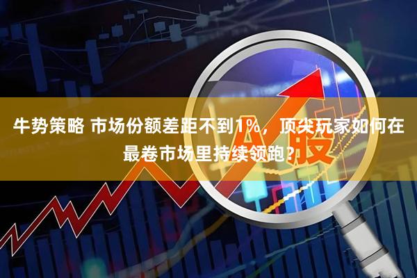 牛势策略 市场份额差距不到1%,顶尖玩家如何在最卷市场里持续领跑?
