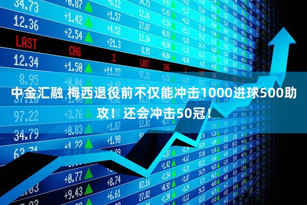 中金汇融 梅西退役前不仅能冲击1000进球500助攻！还会冲击50冠！