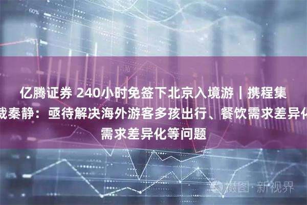 亿腾证券 240小时免签下北京入境游｜携程集团副总裁秦静：亟待解决海外游客多孩出行、餐饮需求差异化等问题