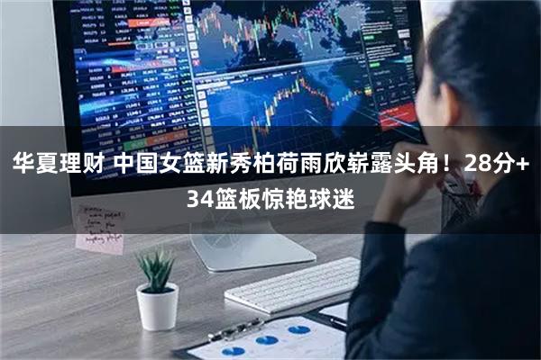 华夏理财 中国女篮新秀柏荷雨欣崭露头角！28分+34篮板惊艳球迷