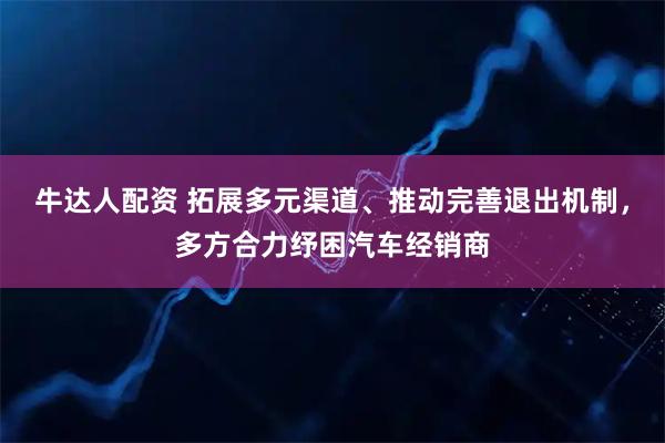 牛达人配资 拓展多元渠道、推动完善退出机制，多方合力纾困汽车经销商