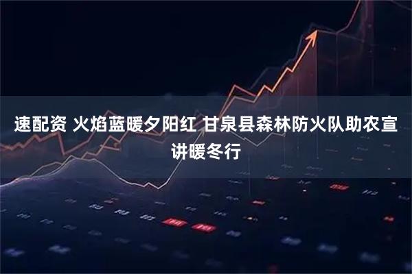 速配资 火焰蓝暖夕阳红 甘泉县森林防火队助农宣讲暖冬行