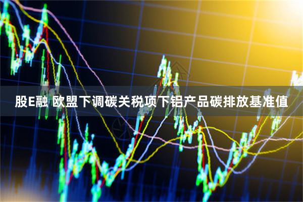 股E融 欧盟下调碳关税项下铝产品碳排放基准值