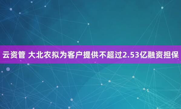 云资管 大北农拟为客户提供不超过2.53亿融资担保