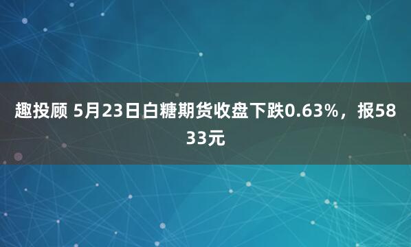 趣投顾 5月23日白糖期货收盘下跌0.63%，报5833元