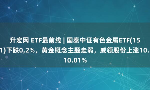 升宏网 ETF最前线 | 国泰中证有色金属ETF(159881)下跌0.2%，黄金概念主题走弱，威领股份上涨10.01%