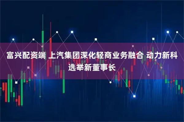 富兴配资端 上汽集团深化轻商业务融合 动力新科选举新董事长
