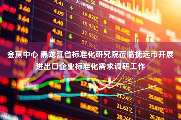 金赢中心 黑龙江省标准化研究院莅临抚远市开展进出口企业标准化需求调研工作