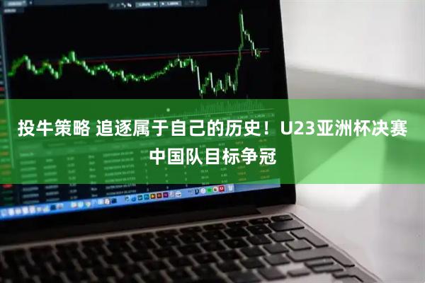 投牛策略 追逐属于自己的历史！U23亚洲杯决赛中国队目标争冠