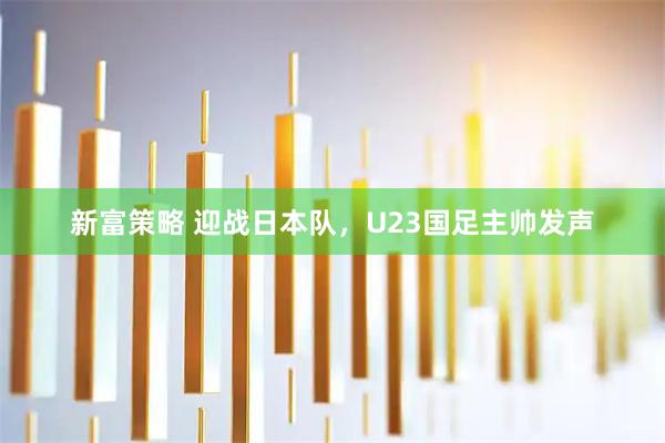新富策略 迎战日本队，U23国足主帅发声