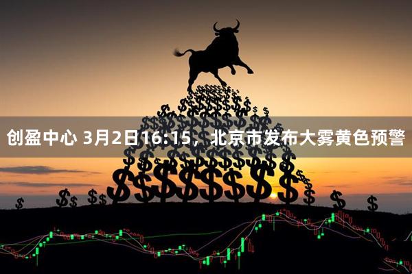 创盈中心 3月2日16:15，北京市发布大雾黄色预警