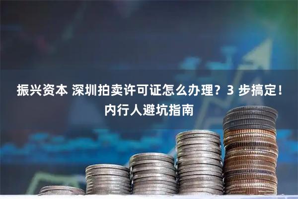 振兴资本 深圳拍卖许可证怎么办理？3 步搞定！内行人避坑指南