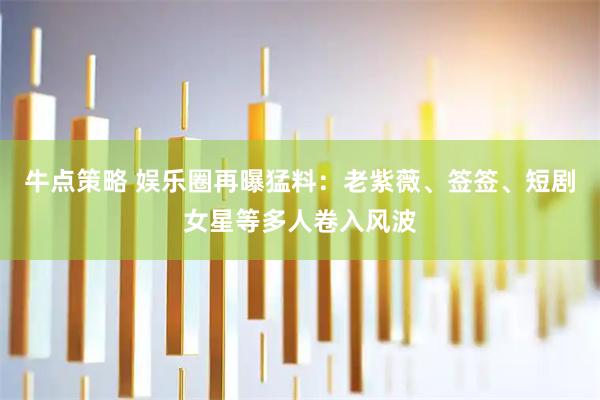 牛点策略 娱乐圈再曝猛料:老紫薇、签签、短剧女星等多人卷入风波