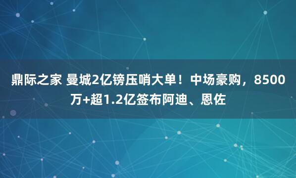 鼎际之家 曼城2亿镑压哨大单！中场豪购，8500万+超1.2亿签布阿迪、恩佐