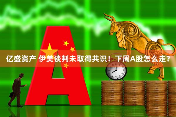 亿盛资产 伊美谈判未取得共识！下周A股怎么走？