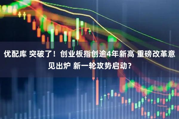 优配库 突破了！创业板指创逾4年新高 重磅改革意见出炉 新一轮攻势启动？